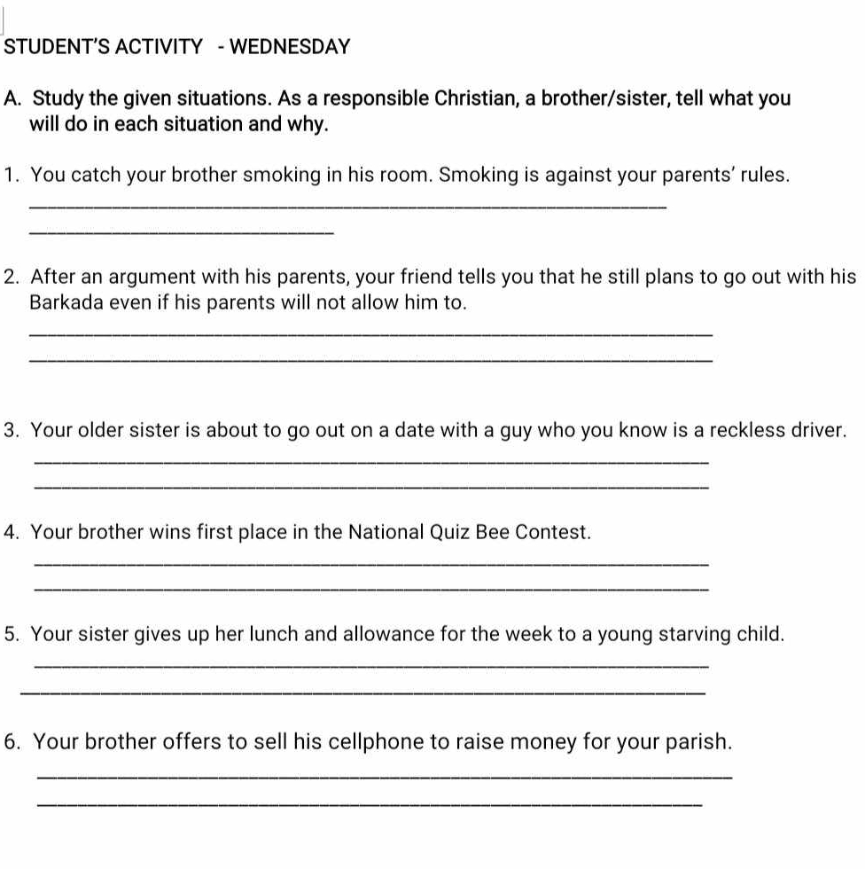 STUDENT’S ACTIVITY - WEDNESDAY 
A. Study the given situations. As a responsible Christian, a brother/sister, tell what you 
will do in each situation and why. 
1. You catch your brother smoking in his room. Smoking is against your parents’ rules. 
_ 
_ 
2. After an argument with his parents, your friend tells you that he still plans to go out with his 
Barkada even if his parents will not allow him to. 
_ 
_ 
3. Your older sister is about to go out on a date with a guy who you know is a reckless driver. 
_ 
_ 
4. Your brother wins first place in the National Quiz Bee Contest. 
_ 
_ 
5. Your sister gives up her lunch and allowance for the week to a young starving child. 
_ 
_ 
6. Your brother offers to sell his cellphone to raise money for your parish. 
_ 
_