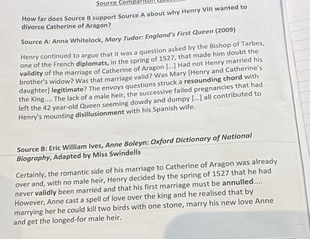 Source Comparison d 
How far does Source B support Source A about why Henry VIII wanted to 
divorce Catherine of Aragon? 
Source A: Anna Whitelock, Mary Tudor: England's First Queen (2009) 
Henry continued to argue that it was a question asked by the Bishop of Tarbes, 
one of the French diplomats, in the spring of 1527, that made him doubt the 
validity of the marriage of Catherine of Aragon [...] Had not Henry married his 
brother's widow? Was that marriage valid? Was Mary [Henry and Catherine’s 
daughter] legitimate? The envoys questions struck a resounding chord with 
the King.... The lack of a male heir, the successive failed pregnancies that had 
left the 42 year-old Queen seeming dowdy and dumpy [...] all contributed to 
Henry's mounting disillusionment with his Spanish wife. 
Source B: Eric William Ives, Anne Boleyn: Oxford Dictionary of National 
Biography, Adapted by Miss Swindells 
Certainly, the romantic side of his marriage to Catherine of Aragon was already 
over and, with no male heir, Henry decided by the spring of 1527 that he had 
never validly been married and that his first marriage must be annulled.... 
However, Anne cast a spell of love over the king and he realised that by 
marrying her he could kill two birds with one stone, marry his new love Anne 
and get the longed-for male heir.