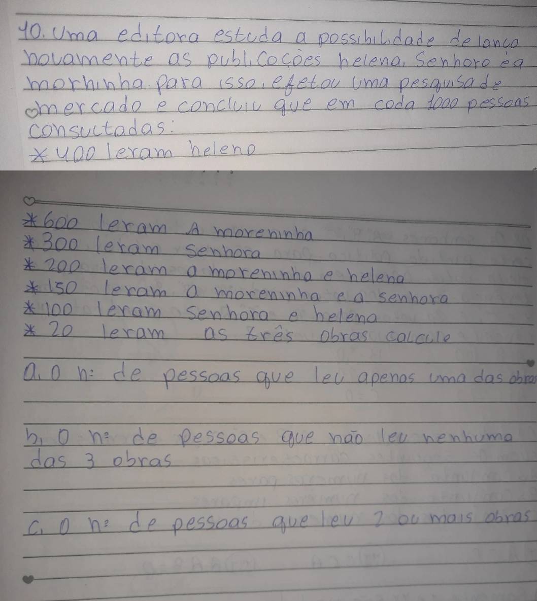 yo. Uma editora estuda a possibilidade delanco
novammente as publicocoes helena, Senhoro ea
morhinha para isso, efetou uma pesqusade
omercado e concluic gve em coda 1000 pessons
consuctadas:
Xuoo leram heleno
600 leram A moveninha
* 300 leram senhora
* 200 leram a moreninhoe helena
* 1s0 leram a moreninha e a senhora
* 100 leram senhora e heleno
* 20 leram as tres obras calcule
Q. O h: de pessoas gve let apenos uma das abra
b, 0 he de pessoas gue nao leu nenhuma
das 3 obras
C. D n= de pessoos gue lev I ou mais obras