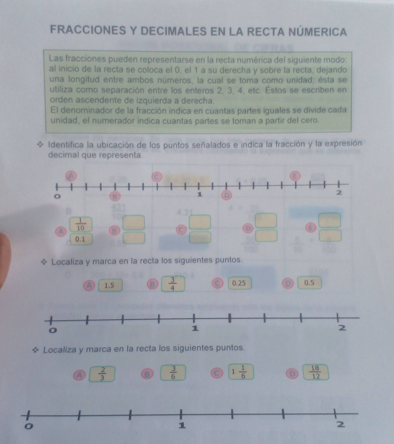 FRACCIONES Y DECIMALES EN LA RECTA NÚMERICA
Las fracciones pueden representarse en la recta numérica del siguiente modo:
al inicio de la recta se coloca el 0, el 1 a su derecha y sobre la recta, dejando
una longitud entre ambos números, la cual se toma como unidad; ésta se
utiliza como separación entre los enteros 2, 3, 4, etc. Éstos se escriben en
orden ascendente de izquierda a derecha.
El denominador de la fracción indica en cuantas partes iguales se divide cada
unidad, el numerador indica cuantas partes se toman a partir del cero.
Identifica la ubicación de los puntos señalados e indica la fracción y la expresión
decimal que representa.
4.3
A  1/10  B C
D
0.1
* Localiza y marca en la recta los siguientes puntos.
A 1.5 B  3/4  C 0.25 D 0.5
Localiza y marca en la recta los siguientes puntos.
a  2/3 
B  3/6 
C 1  1/6   18/12 
D