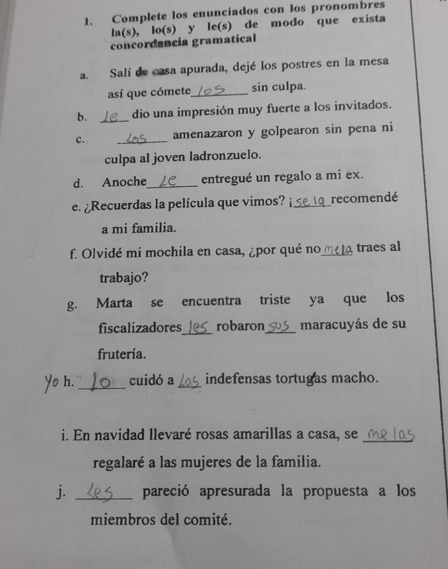 Complete los enunciados con los pronombres 
la(s), lo(s) y le(s) de modo que exista 
concordancia gramatical 
a. Salí de casa apurada, dejé los postres en la mesa 
así que cómete_ sin culpa. 
b. _dio una impresión muy fuerte a los invitados. 
C. _amenazaron y golpearon sin pena ni 
culpa al joven ladronzuelo. 
d. Anoche_ entregué un regalo a mi ex. 
e. ¿Recuerdas la película que vimos? _recomendé 
a mi familia. 
f. Olvidé mi mochila en casa, ¿por qué no_ traes al 
trabajo? 
g. Marta se encuentra triste ya que los 
fiscalizadores_ robaron_ maracuyás de su 
frutería. 
o h. _cuidó a_ indefensas tortugas macho. 
i. En navidad llevaré rosas amarillas a casa, se_ 
regalaré a las mujeres de la familia. 
j. _pareció apresurada la propuesta a los 
miembros del comité.