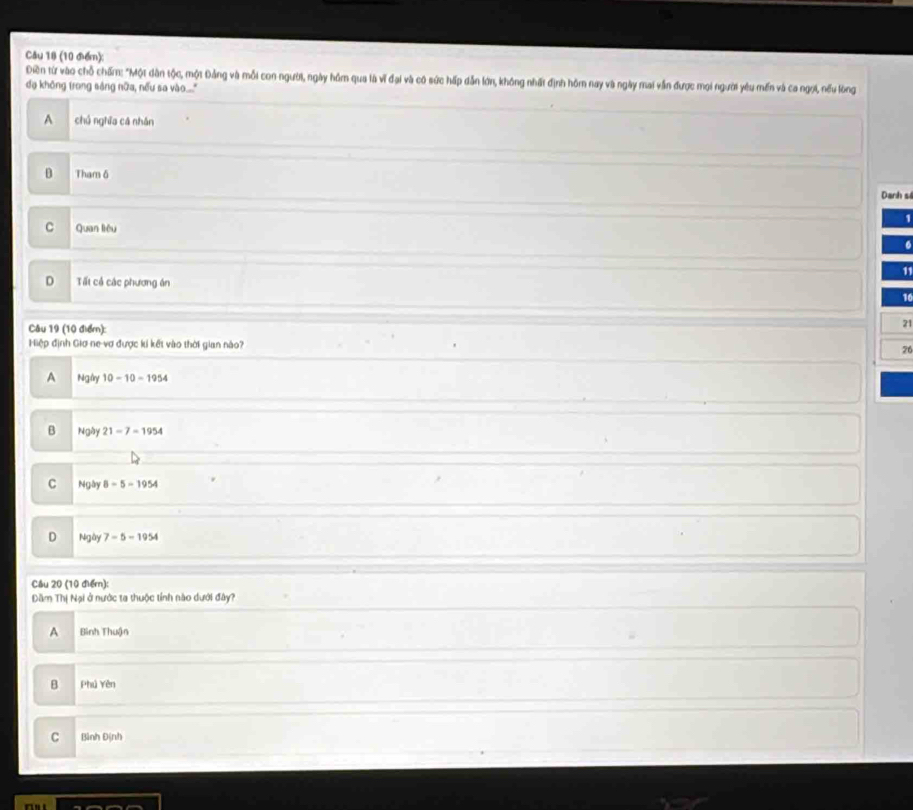 Điền từ vào chỗ chấm: "Một dân tộc, một Đảng và mỗi con người, ngày hồm qua là vĩ đại và có sức hấp dẫn lớn, không nhất định hôm nay và ngày mai vẫn được mọi người yêu mền và ca ngọi, nếu lòng
dạ không trong sáng nữa, nếu sa vào...."
A chú nghĩa cá nhán
B Tham 6 Danh si
C Quan liêu
11
D Tất cả các phương án
10
Câu 19 (10 điểm):
21
Hiệp định Giơ ne vợ được kí kết vào thời gian nào? 26
A Ngly 10-10-1954
B Ngày 21-7=1954
C Ngày 8=5-1954
D Ngày 7-5=1954
Câu 20 (10 điểm):
Dăm Thị Nại ở nước ta thuộc tỉnh nào dưới đây?
A Bình Thuận
B Phú Yên
C Bình Định