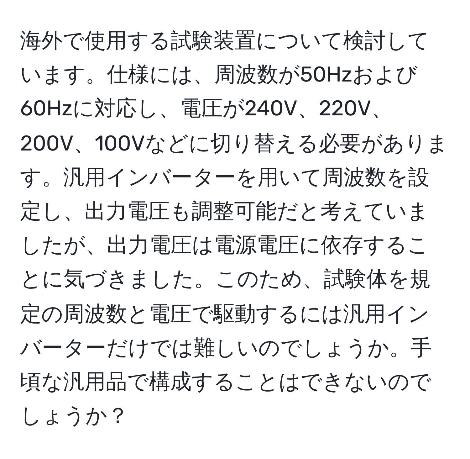 海外で使用する試験装置について検討しています。仕様には、周波数が50Hzおよび60Hzに対応し、電圧が240V、220V、200V、100Vなどに切り替える必要があります。汎用インバーターを用いて周波数を設定し、出力電圧も調整可能だと考えていましたが、出力電圧は電源電圧に依存することに気づきました。このため、試験体を規定の周波数と電圧で駆動するには汎用インバーターだけでは難しいのでしょうか。手頃な汎用品で構成することはできないのでしょうか？