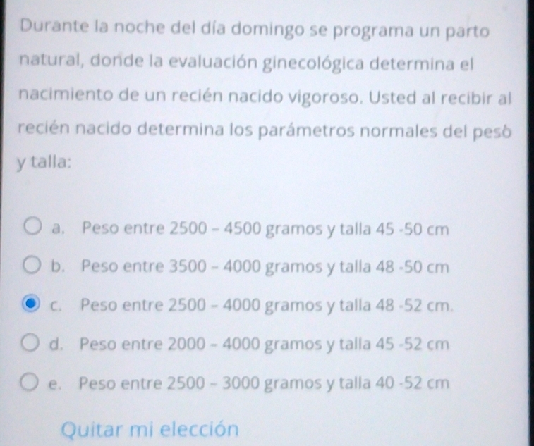 Durante la noche del día domingo se programa un parto
natural, donde la evaluación ginecológica determina el
nacimiento de un recién nacido vigoroso. Usted al recibir al
recién nacido determina los parámetros normales del pesó
y talla:
a. Peso entre 2500 - 4500 gramos y talla 45 -50 cm
b. Peso entre 3500 - 4000 gramos y talla 48 -50 cm
c. Peso entre 2500 - 4000 gramos y talla 48 -52 cm.
d. Peso entre 2000 ~ 4000 gramos y talla 45 -52 cm
e. Peso entre 2500 ~ 3000 gramos y talla 40 -52 cm
Quitar mi elección