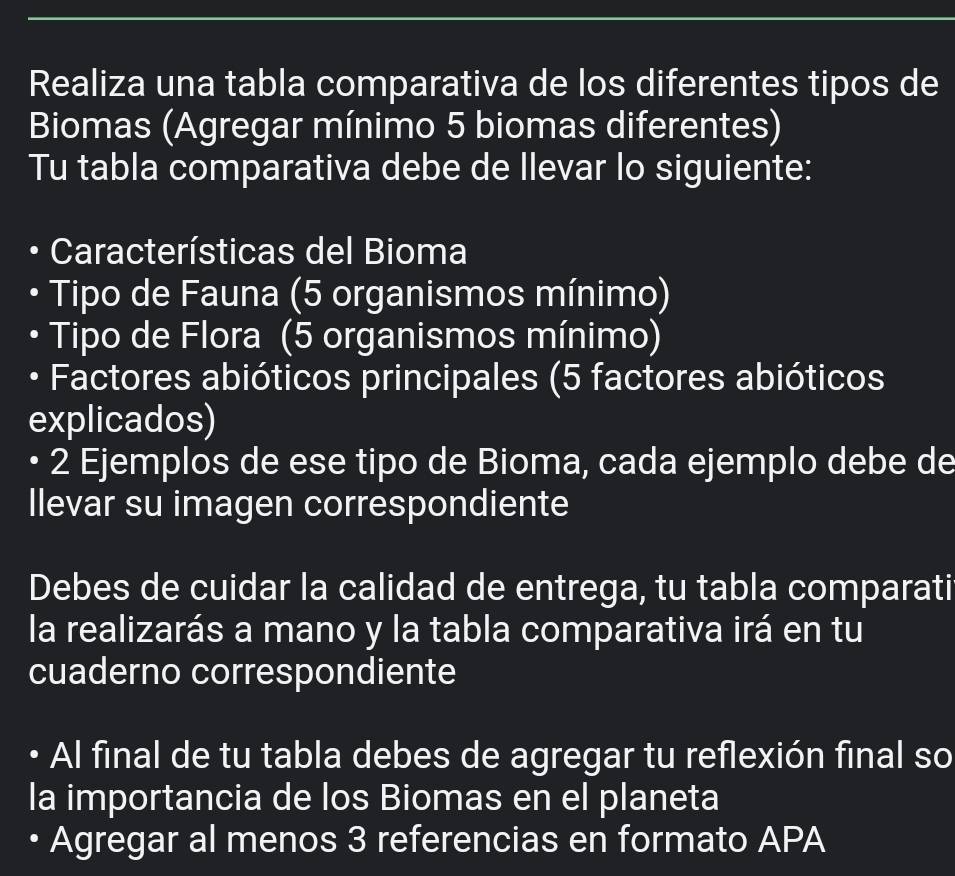 Realiza una tabla comparativa de los diferentes tipos de 
Biomas (Agregar mínimo 5 biomas diferentes) 
Tu tabla comparativa debe de llevar lo siguiente: 
Características del Bioma 
Tipo de Fauna (5 organismos mínimo) 
Tipo de Flora (5 organismos mínimo) 
• Factores abióticos principales (5 factores abióticos 
explicados) 
2 Ejemplos de ese tipo de Bioma, cada ejemplo debe de 
llevar su imagen correspondiente 
Debes de cuidar la calidad de entrega, tu tabla comparati 
la realizarás a mano y la tabla comparativa irá en tu 
cuaderno correspondiente 
• Al final de tu tabla debes de agregar tu reflexión final so 
la importancia de los Biomas en el planeta 
• Agregar al menos 3 referencias en formato APA