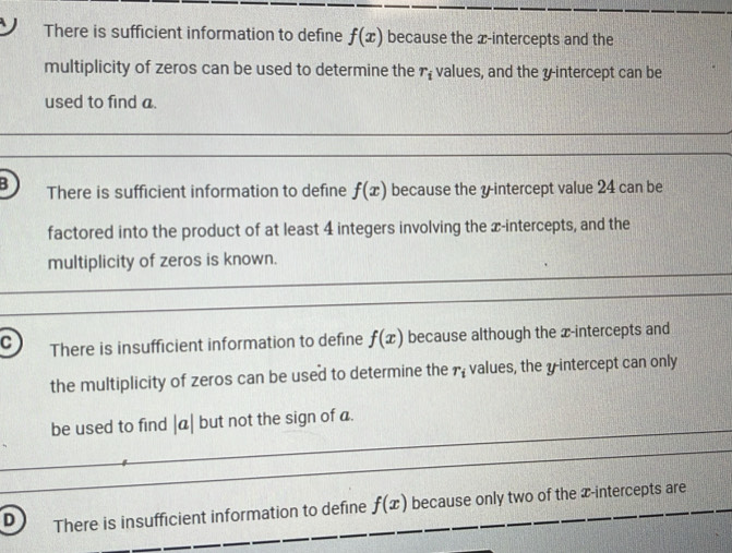 There is sufficient information to define f(x) because the x-intercepts and the
multiplicity of zeros can be used to determine the r_i values, and the y-intercept can be
used to find a
B There is sufficient information to define f(x) because the yintercept value 24 can be
factored into the product of at least 4 integers involving the x-intercepts, and the
multiplicity of zeros is known.
C There is insufficient information to define f(x) because although the x-intercepts and
the multiplicity of zeros can be used to determine the r_i values, the yintercept can only
be used to find |a| but not the sign of a.
D There is insufficient information to define f(x) because only two of the x-intercepts are