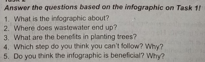 Answer the questions based on the infographic on Task 1! 
1. What is the infographic about? 
2. Where does wastewater end up? 
3. What are the benefits in planting trees? 
4. Which step do you think you can't follow? Why? 
5. Do you think the infographic is beneficial? Why?