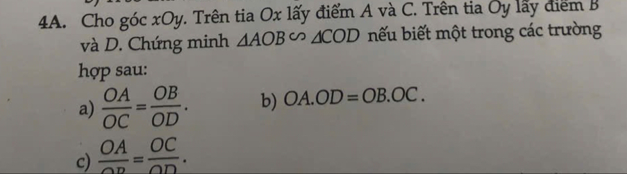 Cho góc xOy. Trên tia Ox lấy điểm A và C. Trên tia Oy lấy điểm B 
và D. Chứng minh △ AOB∽ △ COD bếu biết một trong các trường 
hợp sau: 
a)  OA/OC = OB/OD . b) OA.OD=OB.OC. 
c)  OA/OD = OC/OD .