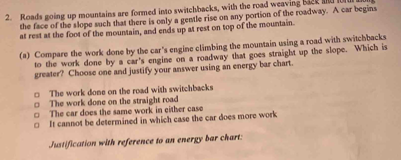 Roads going up mountains are formed into switchbacks, with the road weaving back and furu
the face of the slope such that there is only a gentle rise on any portion of the roadway. A car begins
at rest at the foot of the mountain, and ends up at rest on top of the mountain.
(a) Compare the work done by the car's engine climbing the mountain using a road with switchbacks
to the work done by a car's engine on a roadway that goes straight up the slope. Which is
greater? Choose one and justify your answer using an energy bar chart.
□ The work done on the road with switchbacks
。 The work done on the straight road
The car does the same work in either case
It cannot be determined in which case the car does more work
Justification with reference to an energy bar chart: