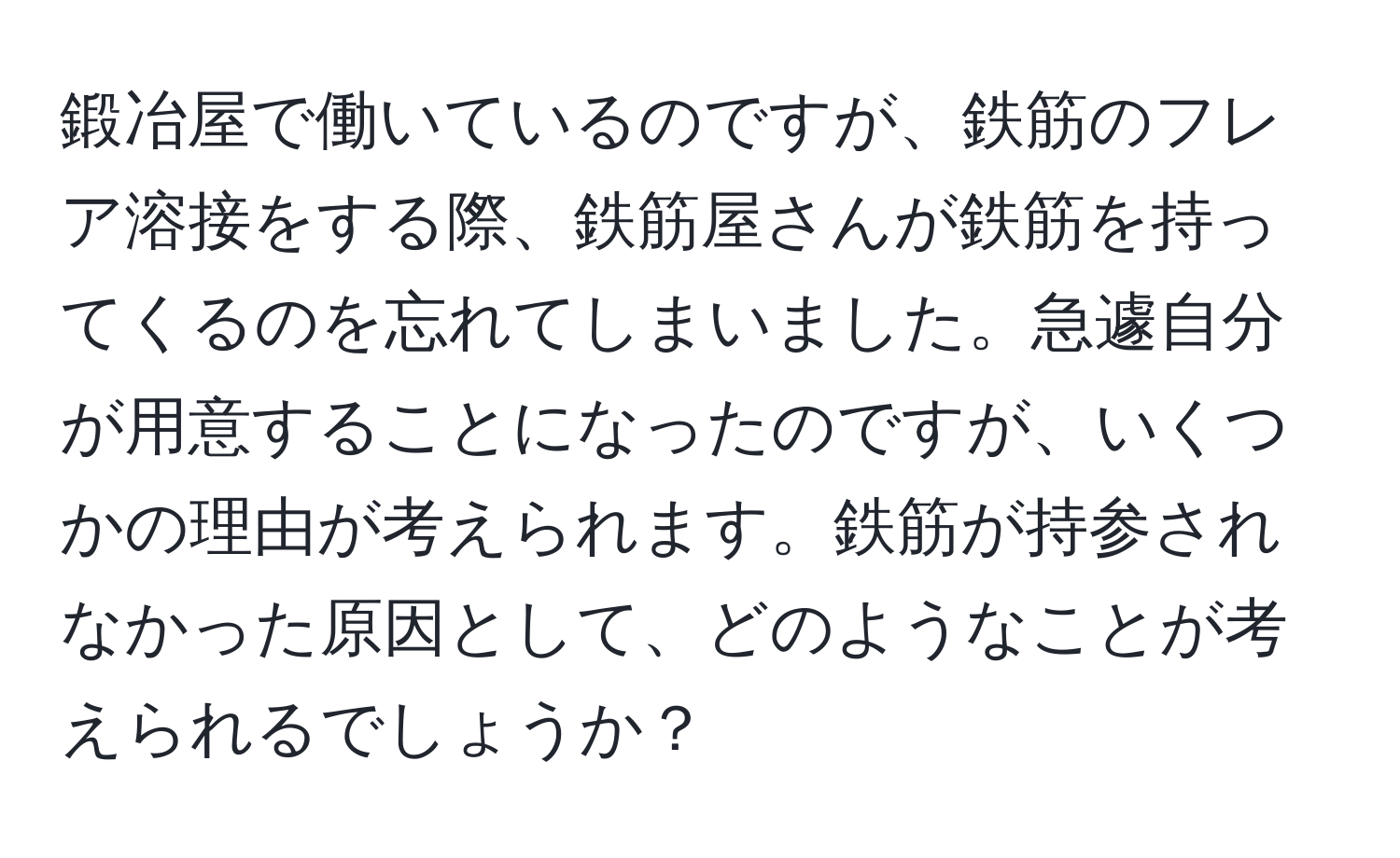 鍛冶屋で働いているのですが、鉄筋のフレア溶接をする際、鉄筋屋さんが鉄筋を持ってくるのを忘れてしまいました。急遽自分が用意することになったのですが、いくつかの理由が考えられます。鉄筋が持参されなかった原因として、どのようなことが考えられるでしょうか？