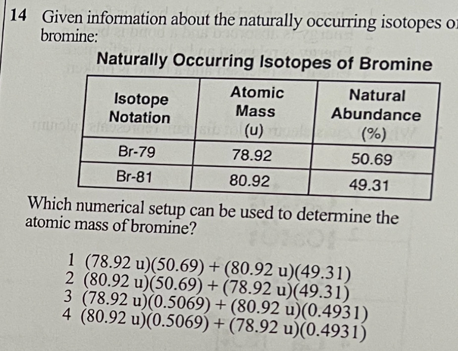 Given information about the naturally occurring isotopes o
bromine:
Naturally Occurring Isotopes of Bromine
Which numerical setup can be used to determine the
atomic mass of bromine?
(78.92u)(50.69)+(80.92u)(49.31)
(80.92u)(50.69)+(78.92u)(49.31) . (78.92u)(0.5069)+(80.92u)(0.4931)
I +(80.92u)(0.5069)+(78.92u)(0.4931)