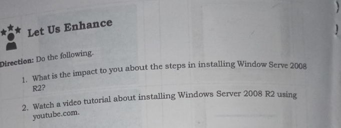 Let Us Enhance 
1 
Direction: Do the following. 
1. What is the impact to you about the steps in installing Window Serve 2008
R2? 
2. Watch a video tutorial about installing Windows Server 2008 R2 using 
youtube.com.