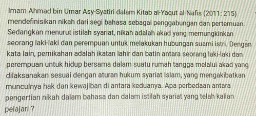 Imam Ahmad bin Umar Asy-Syatiri dalam Kitab al-Yaqut al-Nafis (2011:215
mendefinisikan nikah dari segi bahasa sebagai penggabungan dan pertemuan. 
Sedangkan menurut istilah syariat, nikah adalah akad yang memungkinkan 
seorang laki-laki dan perempuan untuk melakukan hubungan suami istri. Dengan 
kata lain, pernikahan adalah ikatan lahir dan batin antara seorang laki-laki dan 
perempuan untuk hidup bersama dalam suatu rumah tangga melalui akad yang 
dilaksanakan sesuai dengan aturan hukum syariat Islam, yang mengakibatkan 
munculnya hak dan kewajiban di antara keduanya. Apa perbedaan antara 
pengertian nikah dalam bahasa dan dalam istilah syariat yang telah kalian 
pelajari ?