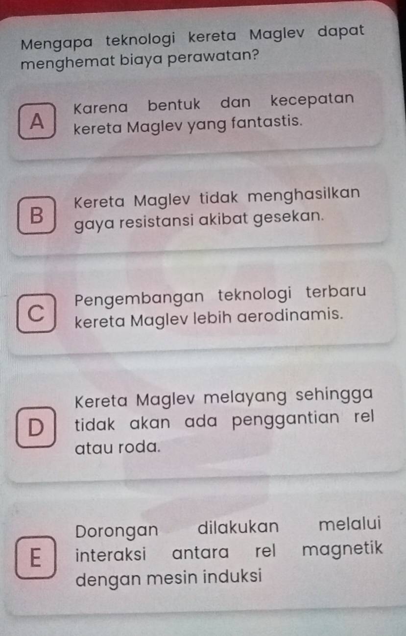 Mengapa teknologi kereta Maglev dapat
menghemat biaya perawatan?
Karena bentuk dan kecepatan
A kereta Maglev yang fantastis.
Kereta Maglev tidak menghasilkan
B gaya resistansi akibat gesekan.
Pengembangan teknologi terbaru
C kereta Maglev lebih aerodinamis.
Kereta Maglev melayang sehingga
D tidak akan ada penggantian rell.
atau roda.
Dorongan a dilakukan melalui
E interaksi antara rel magnetik 
dengan mesin induksi