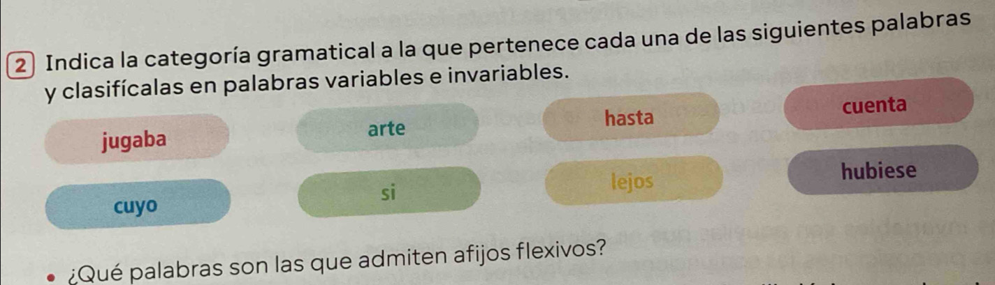 Indica la categoría gramatical a la que pertenece cada una de las siguientes palabras 
y clasifícalas en palabras variables e invariables. 
hasta 
jugaba arte cuenta 
hubiese 
si 
lejos 
cuyo 
¿Qué palabras son las que admiten afijos flexivos?