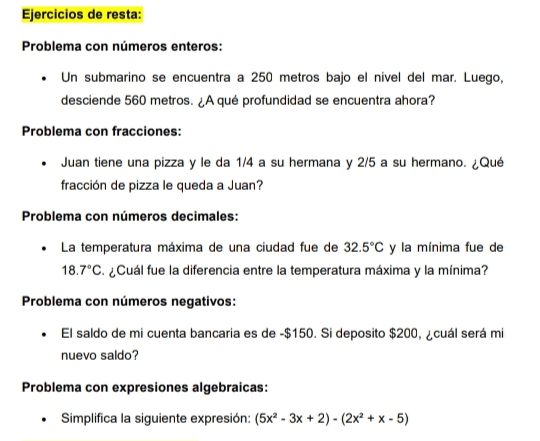 Ejercicios de resta: 
Problema con números enteros: 
Un submarino se encuentra a 250 metros bajo el nivel del mar. Luego, 
desciende 560 metros. ¿A qué profundidad se encuentra ahora? 
Problema con fracciones: 
Juan tiene una pizza y le da 1/4 a su hermana y 2/5 a su hermano. ¿Qué 
fracción de pizza le queda a Juan? 
Problema con números decimales: 
La temperatura máxima de una ciudad fue de 32.5°C y la mínima fue de
18.7°C. ¿Cuál fue la diferencia entre la temperatura máxima y la mínima? 
Problema con números negativos: 
El saldo de mi cuenta bancaria es de -$150. Si deposito $200, ¿cuál será mi 
nuevo saldo? 
Problema con expresiones algebraicas: 
Simplifica la siguiente expresión: (5x^2-3x+2)-(2x^2+x-5)