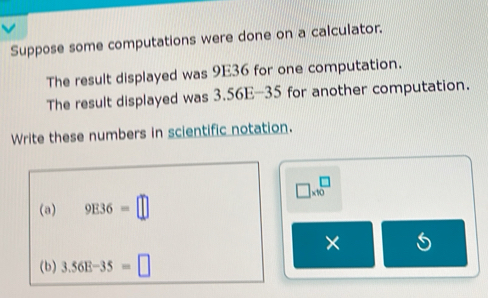 Suppose some computations were done on a calculator. 
The result displayed was 9E36 for one computation. 
The result displayed was 3.56E-35 for another computation. 
Write these numbers in scientific notation.
□ * 10^□
(a) 9E36=□
× 
(b) 3.56E-35=□