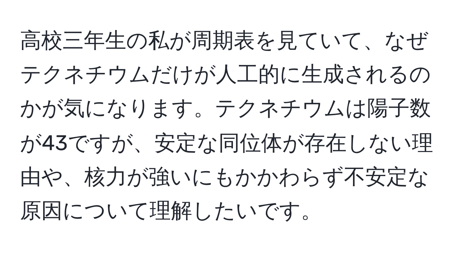 高校三年生の私が周期表を見ていて、なぜテクネチウムだけが人工的に生成されるのかが気になります。テクネチウムは陽子数が43ですが、安定な同位体が存在しない理由や、核力が強いにもかかわらず不安定な原因について理解したいです。