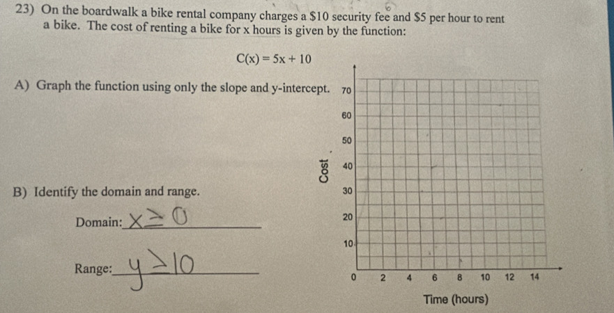 On the boardwalk a bike rental company charges a $10 security fee and $5 per hour to rent 
a bike. The cost of renting a bike for x hours is given by the function:
C(x)=5x+10
A) Graph the function using only the slope and y -inter 
B) Identify the domain and range. 
Domain:_ 
Range:_ 
Time (hours)