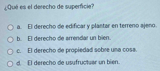 ¿Qué es el derecho de superficie?
a. El derecho de edificar y plantar en terreno ajeno.
b. El derecho de arrendar un bien.
c. El derecho de propiedad sobre una cosa.
d. El derecho de usufructuar un bien.