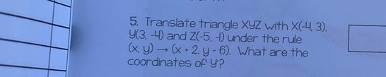 Translate triangle XYZ with X(-4,3),
y(3,-4) and Z(-5,-1) under the rule
(x,y)to (x+2,y-6). What are the 
coordinates of Y '?