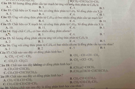 D_2^(2CH_2)=CHCH_2CH=CH_2
Câu 10: Số lượng đồng phân cầu tạo mạch hó ứng với công thức phân tử C. 4. C_4H_8 l
A. 2. B. 3.
Câu 11: Chất hữu cơ X mạch hở, có công thức phân từ C_411_8. Số đồng phân của X là D. 5.
A. 5. B. 4. C. 6. D. 3
Câu 12: Ứng với công thức phân từ C_5H_10 a có bao nhiêu đồng phân cầu tạo mạch hờ? C. 6.
A. 5. B. 4.
* Câu 13: Chất hữu cơ X mạch hở, có công thức phân tử C_5 Hồ Số đồng phân của X là D. 10
A. 10. B. 11. C. 6. D. 5.
Câu 14: Hợp chất C_5H_10 có bao nhiêu đồng phân alkene? C. 6. D. 7.
15^^circ  4 B. 5.
Câu 15: Số lượng đồng phân alkyne ứng với công thức phân từ C_4H_6ld
B. 3 C. 4.
Câu 16: Ứng với công thức phân tử C_5H_8 có bao nhiêu alkyne là đồng phân cầu tạo cùa nhau? D. 5. D. 4
A. 3 B. 2 C. 5
Câu 17: Chất nào sau đây có đồng phân hình học ?
A. CH_3-C=C-CH_3.
B. CH_3-CH=CH-CH_3.
C. CH_2Cl-CH_2Cl
D. CH_2=CCl-CH_3.
Câu 18: Chất nào sau dây không có đồng phân hình học?
A. CH_3CH=CHCH_3.
B. (CH_3)_2C=CHCH_3.
C. CH_3CH=CHCH(CH_3)_2. D. (CH_3)_2CHCH=CHCH(CH_3)_2.
Câu 19: Chất nào sau đây có đồng phân hình học?
A. CH_2=CH-CH=CH_2.
B. CH3· CH=C(CH_3)_2.
C. CH3-CH-CH-CH=CH_2. D. CH_2=CH.CH_2-CH_3.
2âu 20: Những chất nào sau đây là đồng phân hình học của nhau ?