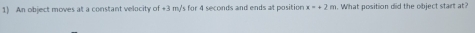 An object moves at a constant velocity of +3 m/s for 4 seconds and ends at position x=+2m. What position did the object start at?