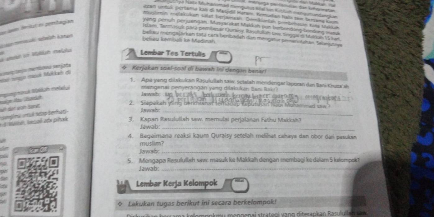 Quar dan Malkaín, Hại
ax ménjaga perdamaian dan kehormatan
Majuanya Nabi Muhamməd mengutus Bilal bin Robbah mengumandangían
azan untuk pertama kali di Masjdil Haram. Kemudian Nabi saw benama kaum
muślimin melakukan salat berjamaah. Demikianlah pembebasan Kota Makkah
r Jwan Beriut in pembagian
yang penuh perjuangan. Masyarakat Makkah pun berbordong-boodong masuk
Islam, Termasuk para pembesar Quraisy, Rasulullah saw, tinggal di Makkah 15 kar,
beliaw mengajarkan tata carə beribadah dan mengatur pemerntahan. Selanjutrya
memosak sebellath Ramar
beliau kemballi ke Madinah.
h n Waikarh meraru
Lembar Tes Tertulis
rangaroa nenbawa senjada
 Kerjakan soal-soal di bawah ini dengan benar!
et mage masi Makkai di
1. Apa yang dilakukan Rasulullah saw. setelah mendengar laporan dari Bani Khuza'ah
moưmg msak Wałkar meaïlui
mengenai penyerangan yang dilakukan Bani Bakr?
Jawab;
at   
_
sh dan aán baa 
2. Siapakah yáng berkhianat temadap Keputusan      a   oi Muhammad saw ?
sargrte urttuk teáp berhati _  
Jawab:
d  asah , kacuak ada pihak
3. Kapan Rasulullah saw. memulai perjalanan Fathu Makkah?
Jawab:_
4. Bagaimana reaksi kaum Quraisy setelah melihat cahaya dan obor dari pasukan
muslim?
Jawab:_
5. Mengapa Rasulullah saw. masuk ke Makkah dengan membagi ke dalam 5 kelompok?
Jawab:_
Lembar Kerja Kelompok
+ Lakukan tugas berikut ini secara berkelompok!
ma kelompokmu mengenai strategi vạng diterapkan Rasuluilan săw