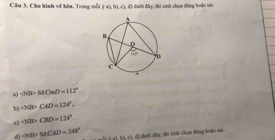 Cho hình vẽ bên. Trong mỗi ý a), b), c), d) dưới đây, thí sinh chọn đúng hoặc sai.
a) SdCmD=112°.
b) ∠ NB>CAD=124°.
c) ∠ NB>CBD=124°.
d) ∠ NB>SdCAD=248°. mỗi ý a), b), c), d) dưới đây, thí sinh chọn đúng hoặc sai.