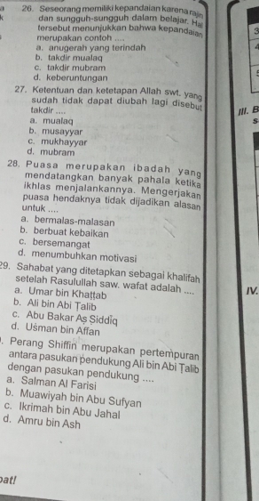 1 26. Seseorang memiliki kepandaian karena rain
dan sungguh-sungguh dalam belajar. Ha
tersebut menunjukkan bahwa kepandaian 3
merupakan contoh ....
a. anugerah yang terindah
b. takdir mualaq
c. takdir mubram
d. keberuntungan
27. Ketentuan dan ketetapan Allah swt. yan
sudah tidak dapat diubah lagi disebu
III. B
takdir .... s
a. mualaq
b. musayyar
c. mukhayyar
d. mubram
28. Puasa merupakan ibadah yan
mendatangkan banyak pahala ketik .
ikhlas menjalankannya. Mengerjakan
puasa hendaknya tidak dijadikan alasan
untuk ....
a. bermalas-malasan
b. berbuat kebaikan
c. bersemangat
d. menumbuhkan motivasi
29. Sahabat yang ditetapkan sebagai khalifah
setelah Rasulullah saw. wafat adalah .... IV.
a. Umar bin Khaṭṭab
b. Ali bin Abi Țalib
c. Abu Bakar Aş Şiddiq
d. Usman bin Affan
, Perang Shiffin merupakan pertempuran
antara pasukan pendukung Ali bin Abi Țalib
dengan pasukan pendukung ....
a. Salman Al Farisi
b. Muawiyah bin Abu Sufyan
c. Ikrimah bin Abu Jahal
d. Amru bin Ash
bat!