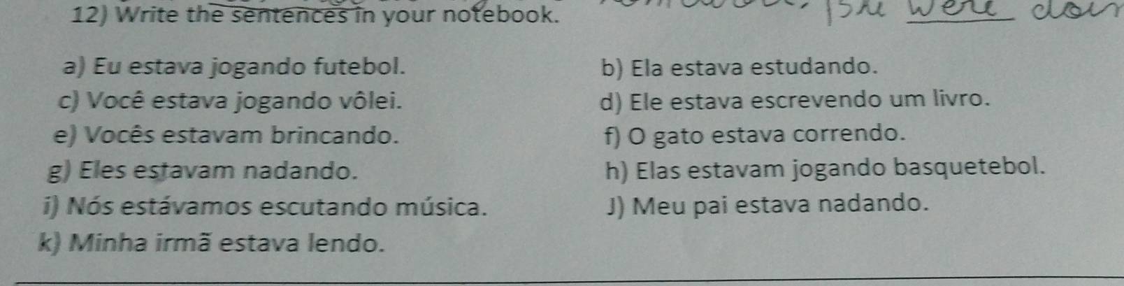 Write the sentences in your notebook. 
a) Eu estava jogando futebol. b) Ela estava estudando. 
c) Você estava jogando vôlei. d) Ele estava escrevendo um livro. 
e) Vocês estavam brincando. f) O gato estava correndo. 
g) Eles estavam nadando. h) Elas estavam jogando basquetebol. 
i) Nós estávamos escutando música. J) Meu pai estava nadando. 
k) Minha irmã estava lendo.