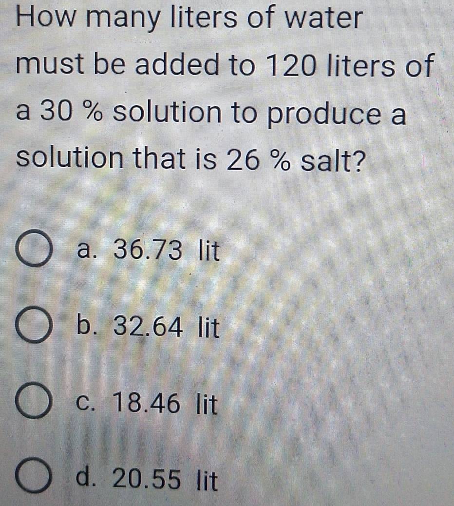 How many liters of water
must be added to 120 liters of
a 30 % solution to produce a
solution that is 26 % salt?
a. 36.73 lit
b. 32.64 lit
c. 18.46 lit
d. 20.55 lit