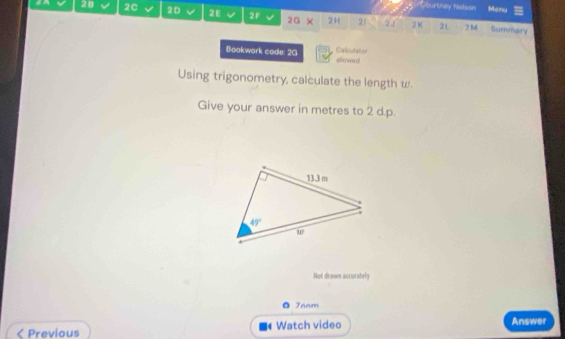 Courtney Netson Menu
28 2C 20 2E 2F 2G × 2H 21 2J 2K 2L 2M Summary
Calculator
Bookwark code: 2G sllowed
Using trigonometry, calculate the length w.
Give your answer in metres to 2 d.p.
Not drawn accorately
• 7aam
< Previous Watch video Answer
t