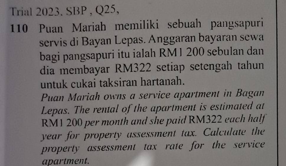 Trial 2023. SBP , Q25, 
110 Puan Mariah memiliki sebuah pangsapuri 
servis di Bayan Lepas. Anggaran bayaran sewa 
bagi pangsapuri itu ialah RM 1 200 sebulan dan 
dia membayar RM322 setiap setengah tahun 
untuk cukai taksiran hartanah. 
Puan Mariah owns a service apartment in Bagan 
Lepas. The rental of the apartment is estimated at
RM1 200 per month and she paid RM322 each half
year for property assessment tax. Calculate the 
property assessment tax rate for the service 
apartment.