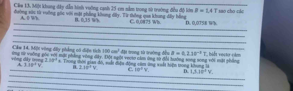 Một khung dây dẫn hình vuông cạnh 25 cm nằm trong từ trường đều độ lớn B=1,4T _ sao cho các
đường sức từ vuông góc với mặt phẳng khung dây. Từ thông qua khung dây bằng
_
A. 0 Wb. B. 0,35 Wb. C. 0,0875 Wb. D. 0,0758 Wb.
_
_
_
Câu 14. Một vòng dây phẳng có diện tích 100cm^2 đặt trong từ trường đều B=0,2.10^(-3)T , biết vectơ cảm
ứng từ vuông góc với mặt phẳng vòng dây. Đột ngột vectơ cảm ứng từ đổi hướng song song với mặt phẳng
vòng dây trong 2.10^(-3)s 3. Trong thời gian đó, suất điện động cảm ứng xuất hiện trong khung là
_
_A. 3.10^(-3)V. B. 2.10^(-3)V. C. 10^(-3)V. D. 1,5.10^(-3)V. 
_
_