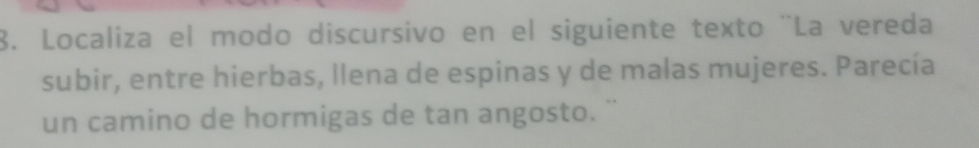 Localiza el modo discursivo en el siguiente texto ¨La vereda 
subir, entre hierbas, llena de espinas y de malas mujeres. Parecía 
un camino de hormigas de tan angosto. ''