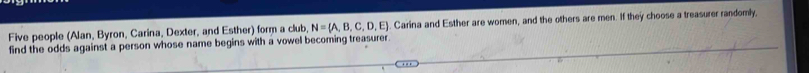 Five people (Alan, Byron, Carina, Dexter, and Esther) form a club, N= A,B,C,D,E Carina and Esther are women, and the others are men. If they choose a treasurer randomly, 
find the odds against a person whose name begins with a vowel becoming treasurer.