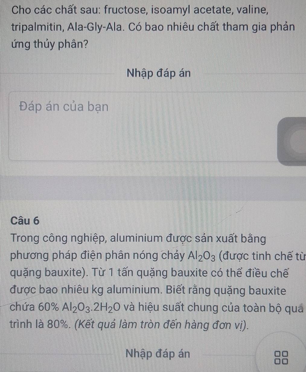 Cho các chất sau: fructose, isoamyl acetate, valine, 
tripalmitin, Ala-Gly-Ala. Có bao nhiêu chất tham gia phản 
ứng thủy phân? 
Nhập đáp án 
Đáp án của bạn 
Câu 6 
Trong công nghiệp, aluminium được sản xuất bằng 
phương pháp điện phân nóng chảy Al_2O_3 (được tinh chế từ 
quặng bauxite). Từ 1 tấn quặng bauxite có thể điều chế 
được bao nhiêu kg aluminium. Biết rằng quặng bauxite 
chứa 60% Al_2O_3.2H_2O và hiệu suất chung của toàn bộ quá 
trình là 80%. (Kết quả làm tròn đến hàng đơn vị). 
Nhập đáp án