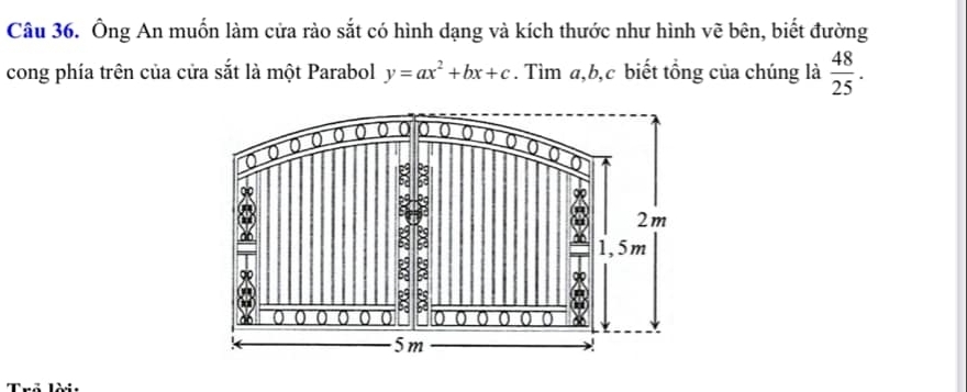 Ông An muốn làm cửa rào sắt có hình dạng và kích thước như hình vẽ bên, biết đường 
cong phía trên của cửa sắt là một Parabol y=ax^2+bx+c. Tìm a, b, c biết tổng của chúng là  48/25 .
0 0 0 0 0 0 0 0 
to 
j
2m
:
1,5m
a
8 8 
do 0 0 0 0 o 0 0 0
5m