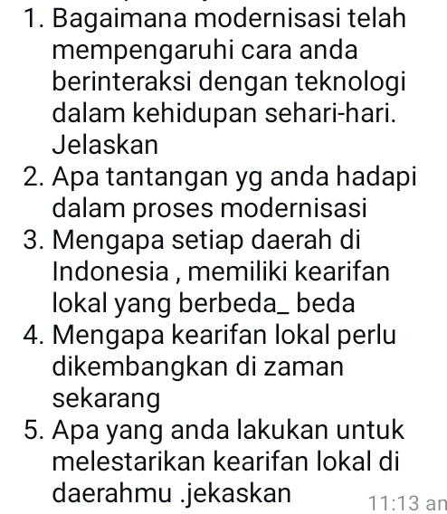 Bagaimana modernisasi telah 
mempengaruhi cara anda 
berinteraksi dengan teknologi 
dalam kehidupan sehari-hari. 
Jelaskan 
2. Apa tantangan yg anda hadapi 
dalam proses modernisasi 
3. Mengapa setiap daerah di 
Indonesia , memiliki kearifan 
lokal yang berbeda_ beda 
4. Mengapa kearifan lokal perlu 
dikembangkan di zaman 
sekarang 
5. Apa yang anda lakukan untuk 
melestarikan kearifan lokal di 
daerahmu .jekaskan 11:13 an