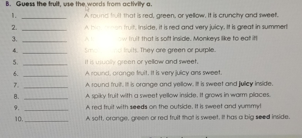 Guess the fruit, use the words from activity a. 
1. _A round fruit that is red, green, or yellow. It is crunchy and sweet. 
2. _A bio, areen fruit. Inside, it is red and very juicy. It is great in summer! 
3. _Alc ow truit that is soft inside. Monkeys like to eat it! 
4. _Smoly and fruits. They are green or purple. 
5. _It is usually green or yellow and sweet. 
6. _A round, orange fruit. It is very juicy ans sweet. 
7. _A round fruit. It is orange and yellow. It is sweet and juicy inside. 
8. _A spiky fruit with a sweet yellow inside. It grows in warm places. 
9. _A red fruit with seeds on the outside. It is sweet and yummy! 
10. _A soft, orange, green or red fruit that is sweet. It has a big seed inside.