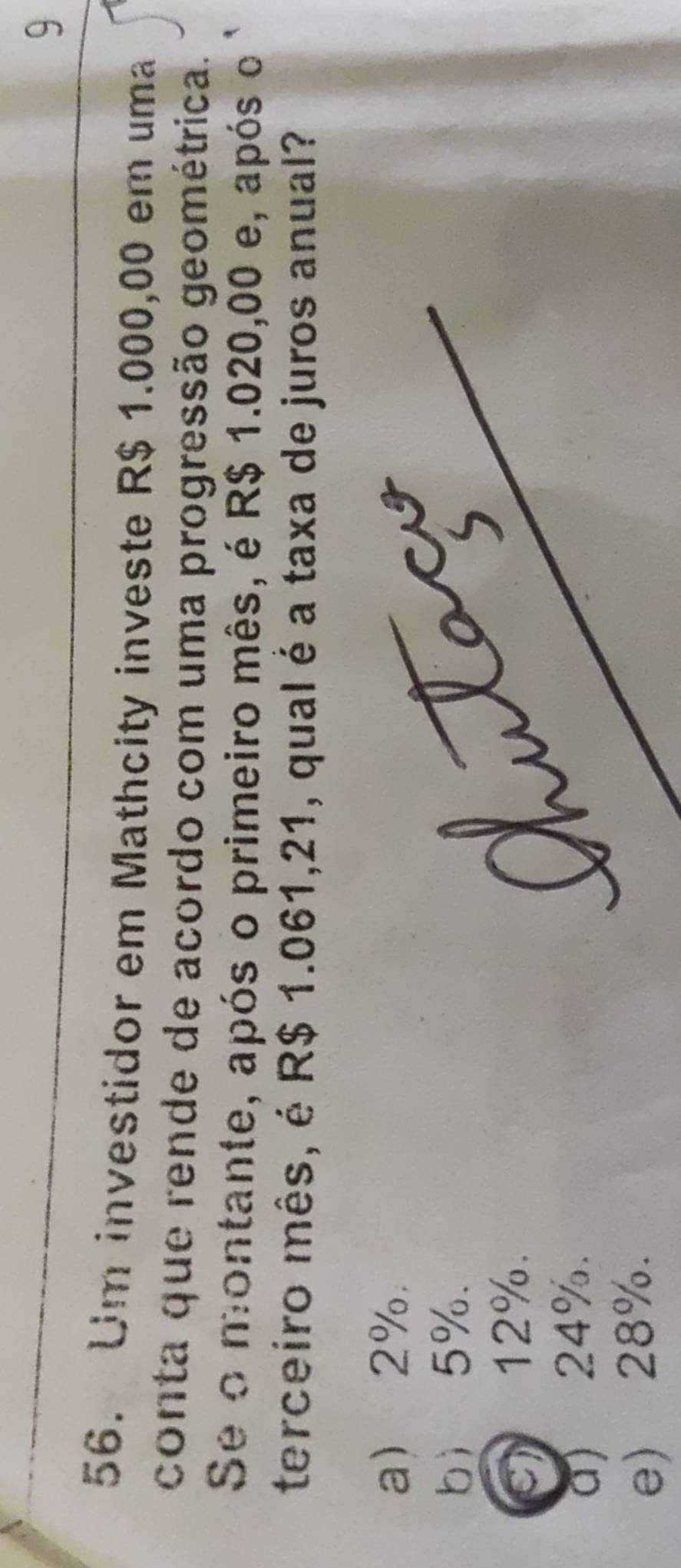 9
56. Um investidor em Mathcity investe R$ 1.000,00 em uma
conta que rende de acordo com uma progressão geométrica.
Se o montante, após o primeiro mês, é R$ 1.020,00 e, após o 
terceiro mês, é R$ 1.061,21, qual é a taxa de juros anual?
a 2%.
b 5%.
c) 12%.
a) 24%.
e) 28%.