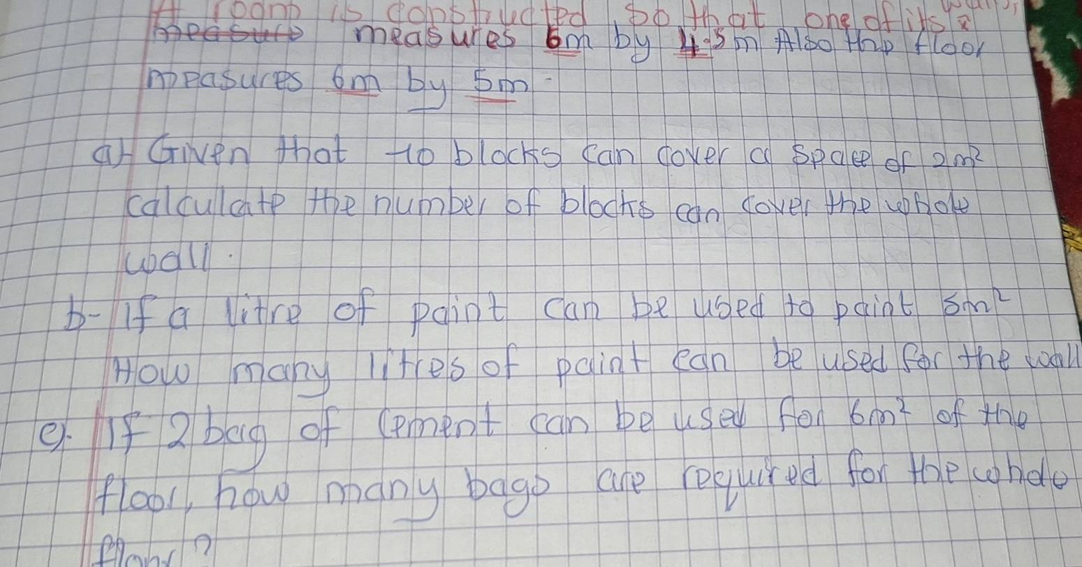 HLponk is domptrudted, bo that ohg oflits

4 5m Alo0 thp flool 
ppasures omn by s 
a Given that tlo blocks can dover a spaee of 2m^2
calculate the number of blocks can cover the whole 
wball. 
b- If a litre of paint can be used to paint 5m^2
How many lites of paint ean be used for the wall 
e If 2 bag of (pment can be uged fei 6m^2 of the 
flool, how many bago are required for the chdle 
Plann