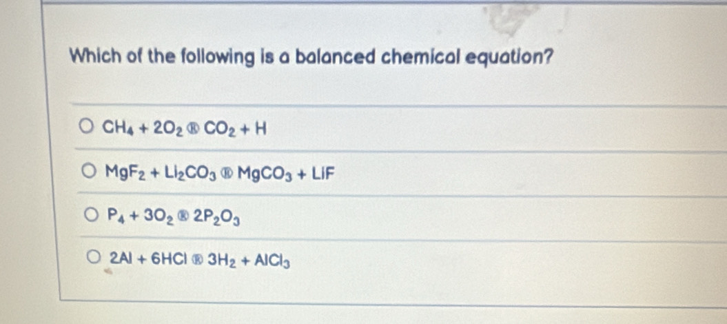 Which of the following is a balanced chemical equation?
CH_4+2O_2 CO_2+H
MgF_2+LI_2CO_3□ MgCO_3+LIF
P_4+3O_2 2P_2O_3
2Al+6HCl R 3H_2+AlCl_3