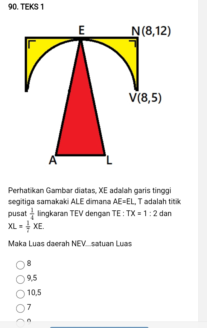 TEKS 1
Perhatikan Gambar diatas, XE adalah garis tinggi
segitiga samakaki ALE dimana AE=EL , T adalah titik
pusat  1/4  lingkaran TEV dengan TE: TX=1:2 dan
XL= 1/7 XE.
Maka Luas daerah NEV...satuan Luas
8
9,5
10,5
7