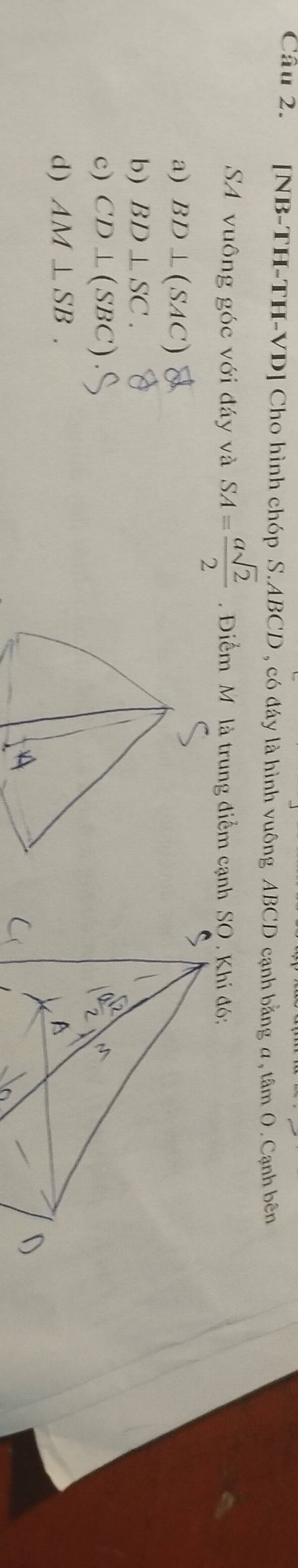 [NB-TH-TH-VD] Cho hình chóp S. ABCD , có đây là hình vuông ABCD cạnh bằng a, tâm 0. Cạnh bên
SA vuông góc với đáy và SA= asqrt(2)/2 . Điểm M là trung điểm cạnh SO . Khi đó:
a) BD⊥ (SAC)
b) BD⊥ SC.
c) CD⊥ (SBC)
d) AM⊥ SB.
D
