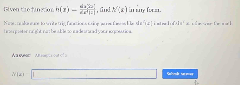 Given the function h(x)= sin (2x)/sin^4(x)  , find h'(x) in any form. 
Note: make sure to write trig functions using parentheses like sin^2(x) instead of sin^2x , otherwise the math 
interpreter might not be able to understand your expression. 
Answer Attempt 1 out of 2
h'(x)=□ Submit Answer