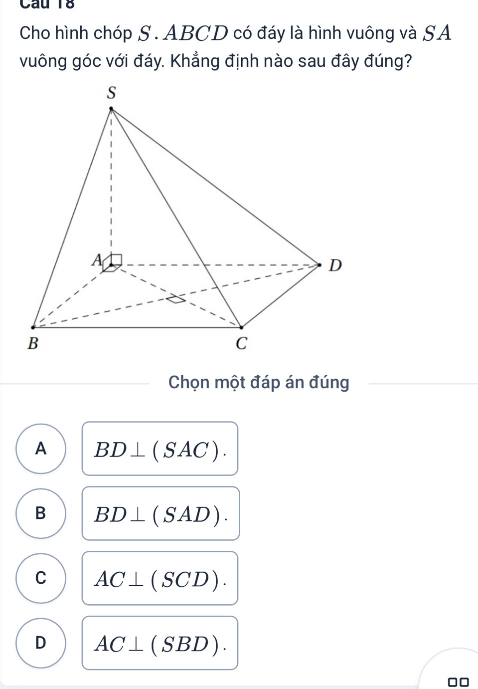 Cho hình chóp S . ABCD có đáy là hình vuông và SA
vuông góc với đáy. Khẳng định nào sau đây đúng?
Chọn một đáp án đúng
A BD⊥ (SAC).
B BD⊥ (SAD).
C AC⊥ (SCD).
D AC⊥ (SBD). 
00