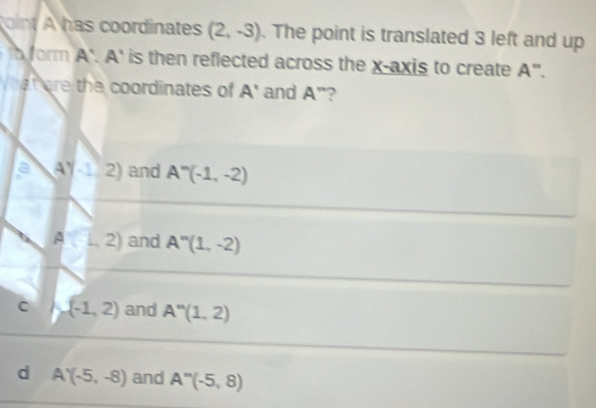 has coordinates (2,-3). The point is translated 3 left and up
fo form A'.A' is then reflected across the x-axis to create A''. 
f are the coordinates of A' and A'' ?
a A^y-1,2) and A''(-1,-2)
A (L,2) and A''(1,-2)
C (-1,2) and A^n(1,2)
d A'(-5,-8) and A''(-5,8)