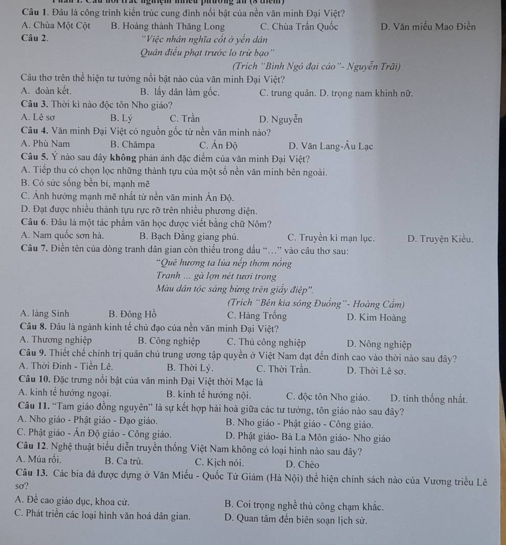 cau nor trac ngiem meu piưong an (3 them)
Câu 1. Đâu là công trình kiến trúc cung đình nổi bật của nền văn minh Đại Việt?
A. Chùa Một Cột B. Hoàng thành Thăng Long C. Chùa Trấn Quốc D. Văn miếu Mao Điền
Câu 2. 'Việc nhân nghĩa cốt ở yến dân
Quân điểu phạt trước lo trừ bạo''
(Trích “Bình Ngô đại cáo”- Nguyễn Trãi)
Câu thơ trên thể hiện tư tưởng nổi bật nào của văn minh Đại Việt?
A. đoàn kết. B. lấy dân làm gốc. C. trung quân. D. trọng nam khinh nữ.
Câu 3. Thời kì nào độc tôn Nho giáo?
A. Lê sơ B. Lý C. Trần D. Nguyễn
Câu 4. Văn minh Đại Việt có nguồn gốc từ nền văn minh nào?
A. Phù Nam B. Chămpa C. Ấn Độ D. Văn Lang-Âu Lạc
Câu 5. Ý nào sau đây không phản ánh đặc điểm của văn minh Đại Việt?
A. Tiếp thu có chọn lọc những thành tựu của một số nền văn minh bên ngoài.
B. Có sức sống bền bi, mạnh mẽ
C. Ảnh hưởng mạnh mẽ nhất từ nền văn minh Ấn Độ.
D. Đạt được nhiều thành tựu rực rỡ trên nhiều phương diện.
Câu 6. Đâu là một tác phẩm văn học được viết bằng chữ Nôm?
A. Nam quốc sơn hà. B. Bạch Đằng giang phú. C. Truyền kì mạn lục. D. Truyện Kiều.
Câu 7. Điền tên của dòng tranh dân gian còn thiếu trong dấu “.” vào câu thơ sau:
*Quê hương ta lúa nếp thơm nồng
Tranh ... gà lợn nét tươi trong
Màu dân tộc sáng bừng trên giấy điệp''.
(Trich “Bên kia sông Đuống”- Hoàng Cầm)
A. làng Sình B. Đông Hồ C. Hàng Trống D. Kim Hoàng
Câu 8. Đâu là ngành kinh tế chủ đạo của nền văn minh Đại Việt?
A. Thương nghiệp B. Công nghiệp C. Thủ công nghiệp D. Nông nghiệp
Câu 9. Thiết chế chính trị quân chủ trung ương tập quyền ở Việt Nam đạt đến đinh cao vào thời nào sau đây?
A. Thời Đinh - Tiền Lê. B. Thời Lý. C. Thời Trần. D. Thời Lê sơ.
Câu 10. Đặc trưng nổi bật của văn minh Đại Việt thời Mạc là
A. kinh tế hướng ngoại. B. kinh tế hướng nội. C. độc tôn Nho giáo. D. tính thống nhất.
Câu 11. “Tam giáo đồng nguyên” là sự kết hợp hài hoà giữa các tư tưởng, tôn giáo nào sau đây?
A. Nho giáo - Phật giáo - Đạo giáo.  B. Nho giáo - Phật giáo - Công giáo.
C. Phật giáo - Ấn Độ giáo - Công giáo. D. Phật giáo- Bà La Môn giáo- Nho giáo
Câu 12. Nghệ thuật biểu diễn truyền thống Việt Nam không có loại hình nào sau đây?
A. Múa rối. B. Ca trù. C. Kịch nói. D. Chèo
Câu 13. Các bia đá được dựng ở Văn Miếu - Quốc Tử Giám (Hà Nội) thể hiện chính sách nào của Vương triều Lê
so?
A. Đề cao giáo dục, khoa cử. B. Coi trọng nghề thủ công chạm khắc.
C. Phát triển các loại hình văn hoá dân gian. D. Quan tâm đến biên soạn lịch sử.